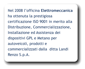 Nel 2008 l’officina Elettromeccanica ha ottenuta la prestigiosa certificazione ISO 9001 in merito alla Distribuzione, Commercializzazione, Installazione ed Assistenza dei dispositivi GPL e Metano per autoveicoli, prodotti e commercializzati dalla  ditta Landi Renzo S.p.A.