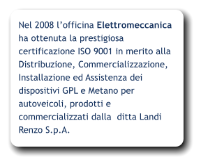 Nel 2008 lofficina Elettromeccanica ha ottenuta la prestigiosa certificazione ISO 9001 in merito alla Distribuzione, Commercializzazione, Installazione ed Assistenza dei dispositivi GPL e Metano per autoveicoli, prodotti e commercializzati dalla  ditta Landi Renzo S.p.A.